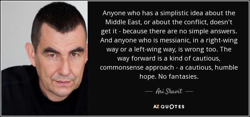 Anyone who has a simplistic idea about the Middle East, or about the conflict, doesn't get it - because there are no simple answers. And anyone who is messianic, in a right-wing way or a left-wing way, is wrong too. The way forward is a kind of cautious, commonsense approach - a cautious, humble hope. No fantasies. - Ari Shavit