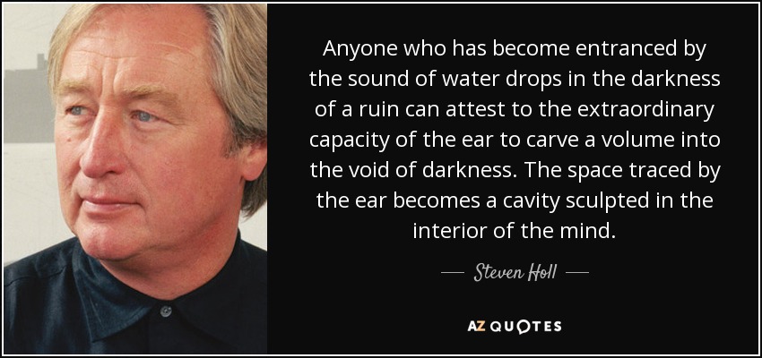 Anyone who has become entranced by the sound of water drops in the darkness of a ruin can attest to the extraordinary capacity of the ear to carve a volume into the void of darkness. The space traced by the ear becomes a cavity sculpted in the interior of the mind. - Steven Holl
