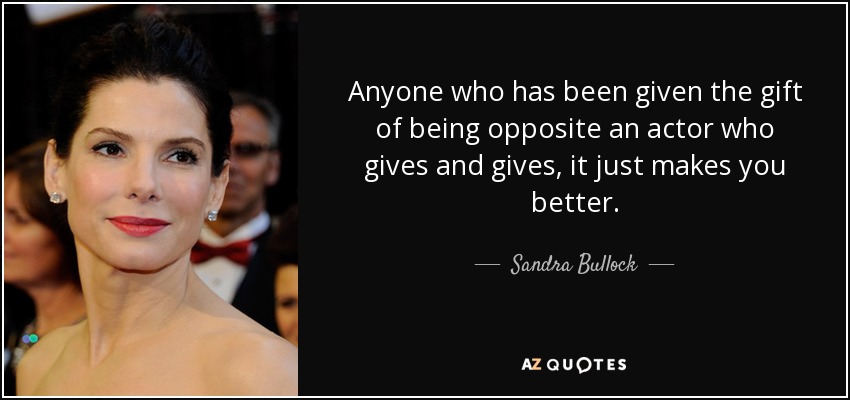 Anyone who has been given the gift of being opposite an actor who gives and gives, it just makes you better. - Sandra Bullock