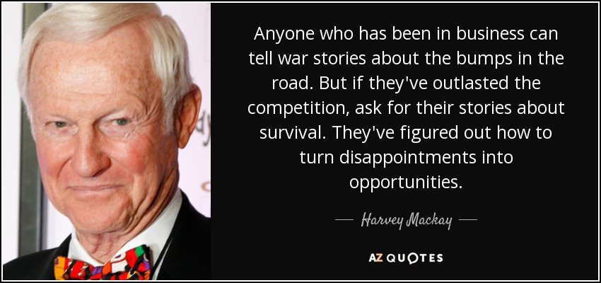 Anyone who has been in business can tell war stories about the bumps in the road. But if they've outlasted the competition, ask for their stories about survival. They've figured out how to turn disappointments into opportunities. - Harvey Mackay