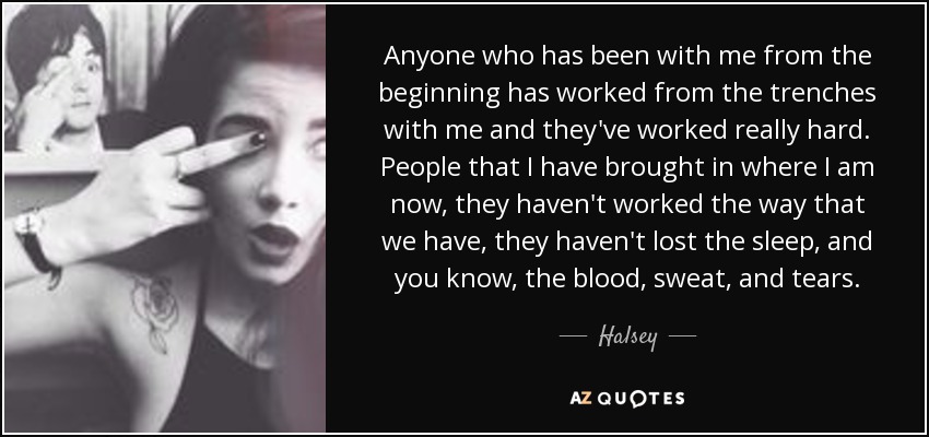 Anyone who has been with me from the beginning has worked from the trenches with me and they've worked really hard. People that I have brought in where I am now, they haven't worked the way that we have, they haven't lost the sleep, and you know, the blood, sweat, and tears. - Halsey