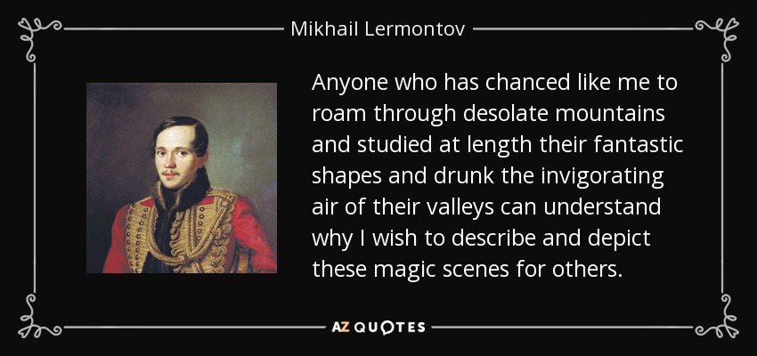 Anyone who has chanced like me to roam through desolate mountains and studied at length their fantastic shapes and drunk the invigorating air of their valleys can understand why I wish to describe and depict these magic scenes for others. - Mikhail Lermontov