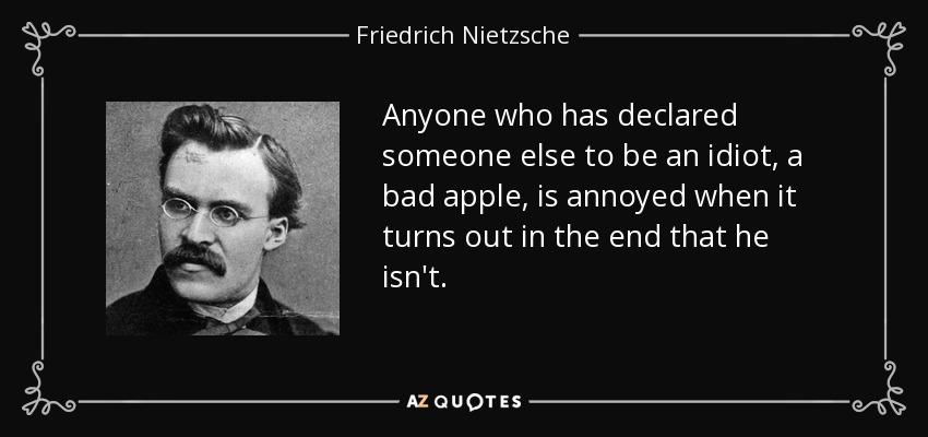 Anyone who has declared someone else to be an idiot, a bad apple, is annoyed when it turns out in the end that he isn't. - Friedrich Nietzsche