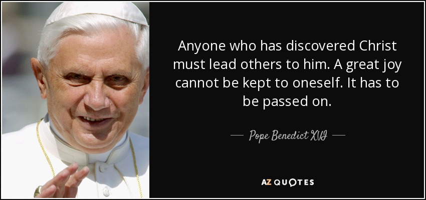 Anyone who has discovered Christ must lead others to him. A great joy cannot be kept to oneself. It has to be passed on. - Pope Benedict XVI