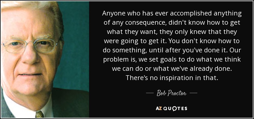 Anyone who has ever accomplished anything of any consequence, didn't know how to get what they want, they only knew that they were going to get it. You don't know how to do something, until after you've done it. Our problem is, we set goals to do what we think we can do or what we've already done. There's no inspiration in that. - Bob Proctor