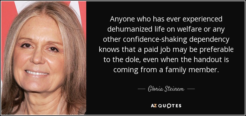 Anyone who has ever experienced dehumanized life on welfare or any other confidence-shaking dependency knows that a paid job may be preferable to the dole, even when the handout is coming from a family member. - Gloria Steinem
