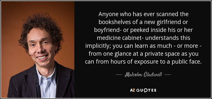 Anyone who has ever scanned the bookshelves of a new girlfriend or boyfriend- or peeked inside his or her medicine cabinet- understands this implicitly; you can learn as much - or more - from one glance at a private space as you can from hours of exposure to a public face. - Malcolm Gladwell