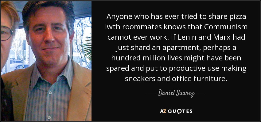 Anyone who has ever tried to share pizza iwth roommates knows that Communism cannot ever work. If Lenin and Marx had just shard an apartment, perhaps a hundred million lives might have been spared and put to productive use making sneakers and office furniture. - Daniel Suarez