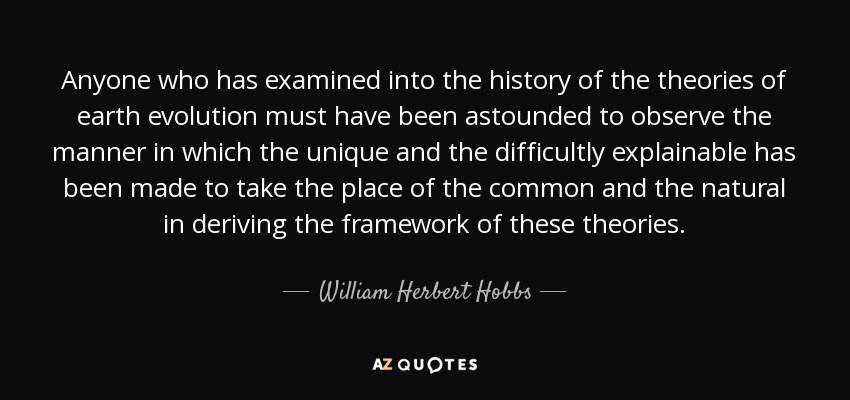 Anyone who has examined into the history of the theories of earth evolution must have been astounded to observe the manner in which the unique and the difficultly explainable has been made to take the place of the common and the natural in deriving the framework of these theories. - William Herbert Hobbs