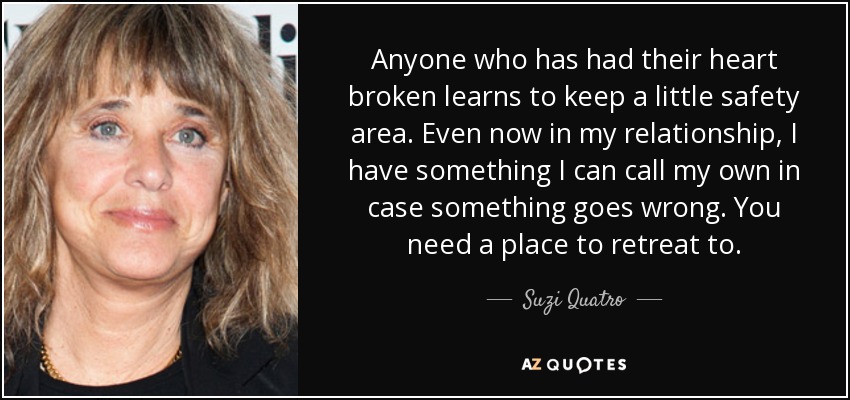 Anyone who has had their heart broken learns to keep a little safety area. Even now in my relationship, I have something I can call my own in case something goes wrong. You need a place to retreat to. - Suzi Quatro