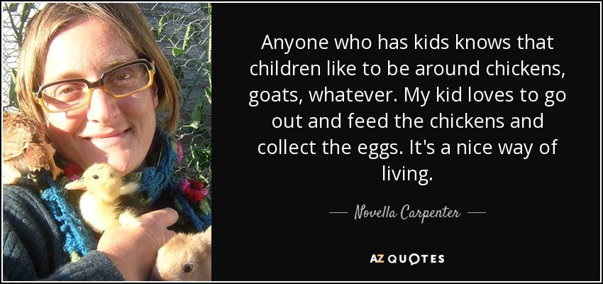 Anyone who has kids knows that children like to be around chickens, goats, whatever. My kid loves to go out and feed the chickens and collect the eggs. It's a nice way of living. - Novella Carpenter