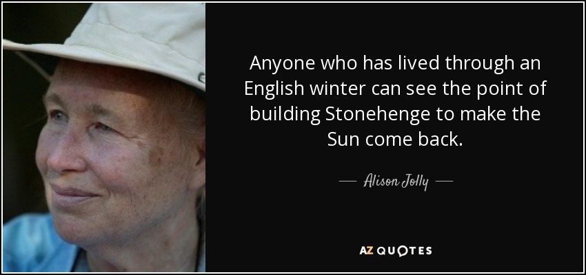 Anyone who has lived through an English winter can see the point of building Stonehenge to make the Sun come back. - Alison Jolly