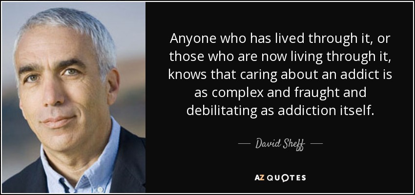 Anyone who has lived through it, or those who are now living through it, knows that caring about an addict is as complex and fraught and debilitating as addiction itself. - David Sheff