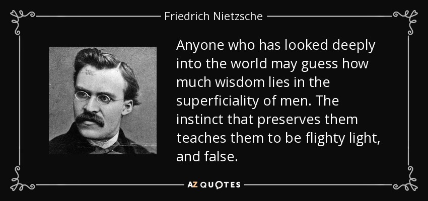 Anyone who has looked deeply into the world may guess how much wisdom lies in the superficiality of men. The instinct that preserves them teaches them to be flighty light, and false. - Friedrich Nietzsche