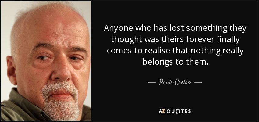 Anyone who has lost something they thought was theirs forever finally comes to realise that nothing really belongs to them. - Paulo Coelho