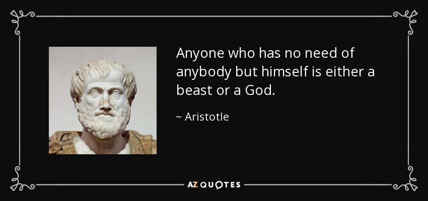 Anyone who has no need of anybody but himself is either a beast or a God. - Aristotle