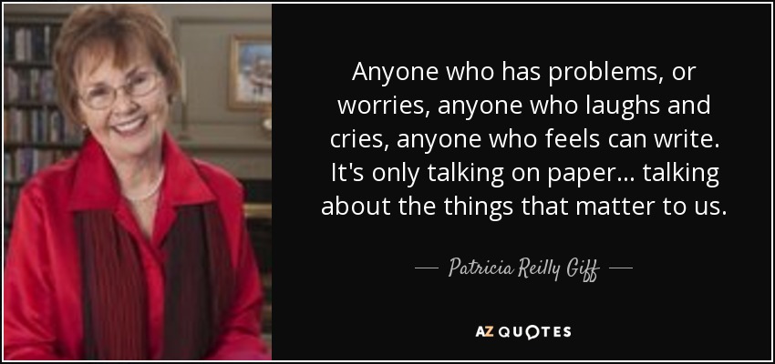 Anyone who has problems, or worries, anyone who laughs and cries, anyone who feels can write. It's only talking on paper... talking about the things that matter to us. - Patricia Reilly Giff