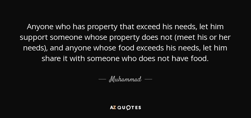 Anyone who has property that exceed his needs, let him support someone whose property does not (meet his or her needs), and anyone whose food exceeds his needs, let him share it with someone who does not have food. - Muhammad