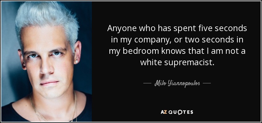 Anyone who has spent five seconds in my company, or two seconds in my bedroom knows that I am not a white supremacist. - Milo Yiannopoulos