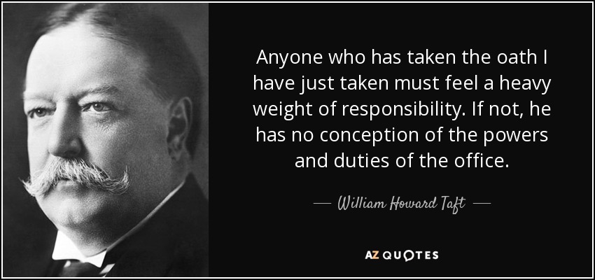 Anyone who has taken the oath I have just taken must feel a heavy weight of responsibility. If not, he has no conception of the powers and duties of the office. - William Howard Taft