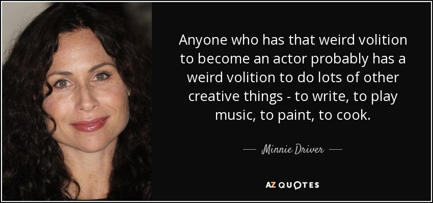 Anyone who has that weird volition to become an actor probably has a weird volition to do lots of other creative things - to write, to play music, to paint, to cook. - Minnie Driver