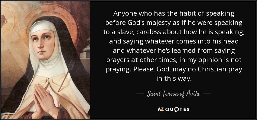 Anyone who has the habit of speaking before God's majesty as if he were speaking to a slave, careless about how he is speaking, and saying whatever comes into his head and whatever he's learned from saying prayers at other times, in my opinion is not praying. Please, God, may no Christian pray in this way. - Teresa of Avila