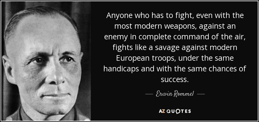 Anyone who has to fight, even with the most modern weapons, against an enemy in complete command of the air, fights like a savage against modern European troops, under the same handicaps and with the same chances of success. - Erwin Rommel