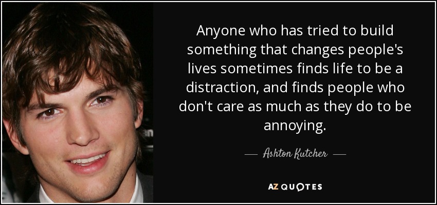 Anyone who has tried to build something that changes people's lives sometimes finds life to be a distraction, and finds people who don't care as much as they do to be annoying. - Ashton Kutcher