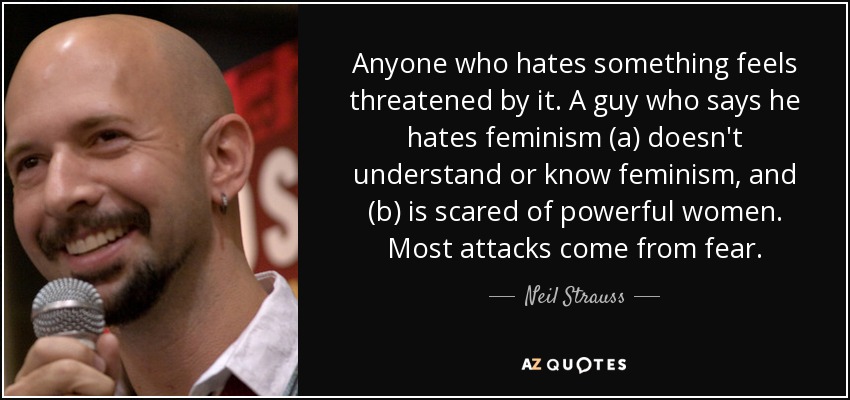 Anyone who hates something feels threatened by it. A guy who says he hates feminism (a) doesn't understand or know feminism, and (b) is scared of powerful women. Most attacks come from fear. - Neil Strauss