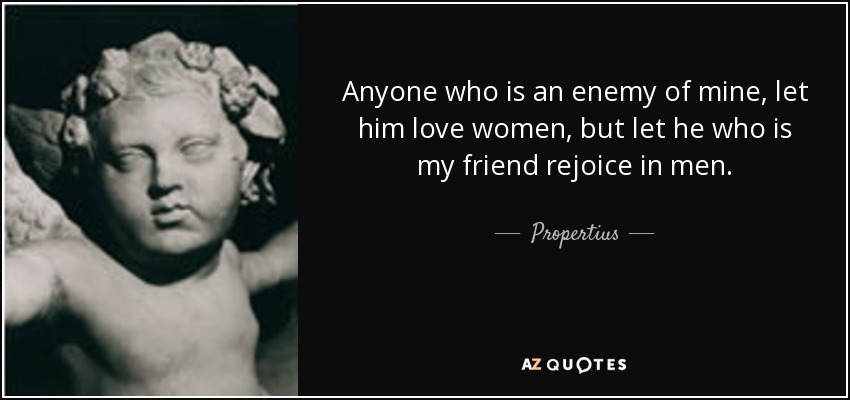 Anyone who is an enemy of mine, let him love women, but let he who is my friend rejoice in men. - Propertius