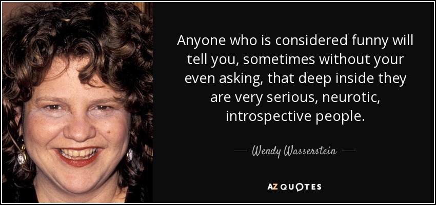 Anyone who is considered funny will tell you, sometimes without your even asking, that deep inside they are very serious, neurotic, introspective people. - Wendy Wasserstein