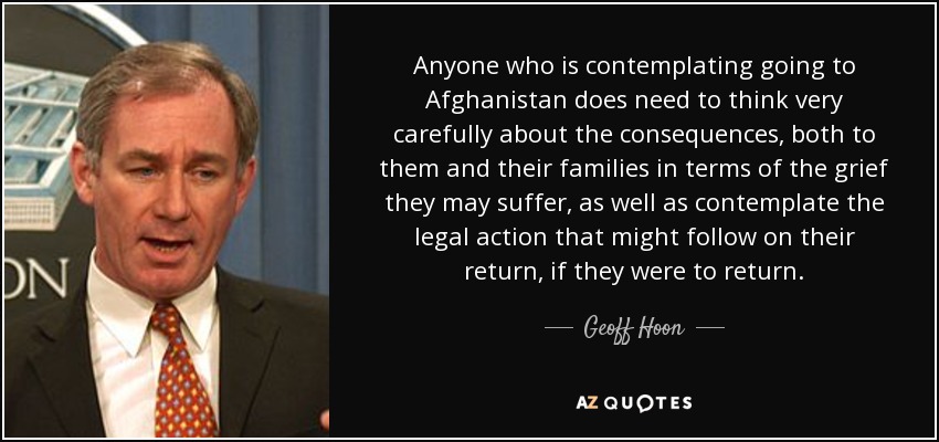 Anyone who is contemplating going to Afghanistan does need to think very carefully about the consequences, both to them and their families in terms of the grief they may suffer, as well as contemplate the legal action that might follow on their return, if they were to return. - Geoff Hoon