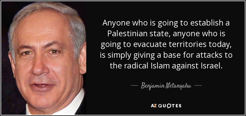Anyone who is going to establish a Palestinian state, anyone who is going to evacuate territories today, is simply giving a base for attacks to the radical Islam against Israel. - Benjamin Netanyahu