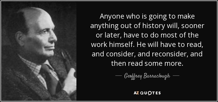 Anyone who is going to make anything out of history will, sooner or later, have to do most of the work himself. He will have to read, and consider, and reconsider, and then read some more. - Geoffrey Barraclough