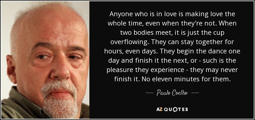 Anyone who is in love is making love the whole time, even when they're not. When two bodies meet, it is just the cup overflowing. They can stay together for hours, even days. They begin the dance one day and finish it the next, or - such is the pleasure they experience - they may never finish it. No eleven minutes for them. - Paulo Coelho