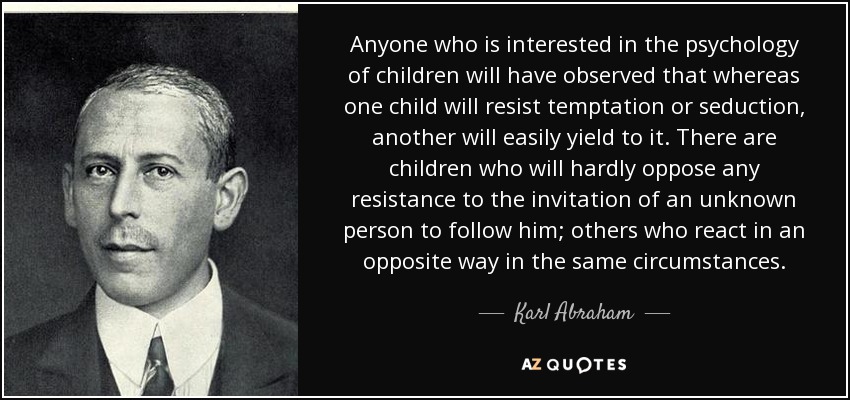 Anyone who is interested in the psychology of children will have observed that whereas one child will resist temptation or seduction, another will easily yield to it. There are children who will hardly oppose any resistance to the invitation of an unknown person to follow him; others who react in an opposite way in the same circumstances. - Karl Abraham