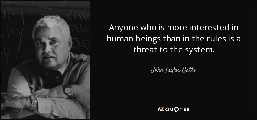 Anyone who is more interested in human beings than in the rules is a threat to the system. - John Taylor Gatto