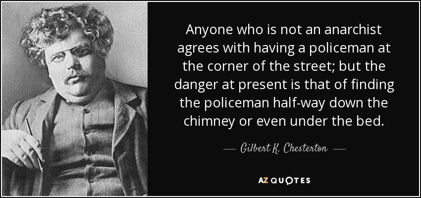 Anyone who is not an anarchist agrees with having a policeman at the corner of the street; but the danger at present is that of finding the policeman half-way down the chimney or even under the bed. - Gilbert K. Chesterton
