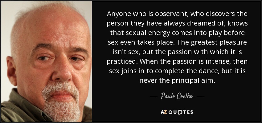 Anyone who is observant, who discovers the person they have always dreamed of, knows that sexual energy comes into play before sex even takes place. The greatest pleasure isn't sex, but the passion with which it is practiced. When the passion is intense, then sex joins in to complete the dance, but it is never the principal aim. - Paulo Coelho