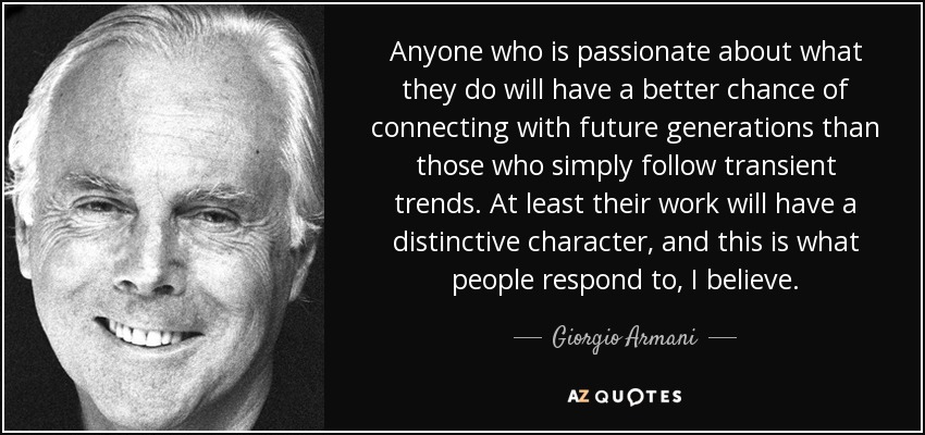 Anyone who is passionate about what they do will have a better chance of connecting with future generations than those who simply follow transient trends. At least their work will have a distinctive character, and this is what people respond to, I believe. - Giorgio Armani