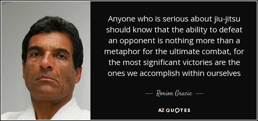 Anyone who is serious about jiu-jitsu should know that the ability to defeat an opponent is nothing more than a metaphor for the ultimate combat, for the most significant victories are the ones we accomplish within ourselves - Rorion Gracie