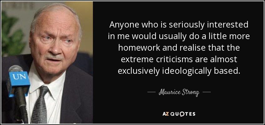 Anyone who is seriously interested in me would usually do a little more homework and realise that the extreme criticisms are almost exclusively ideologically based. - Maurice Strong