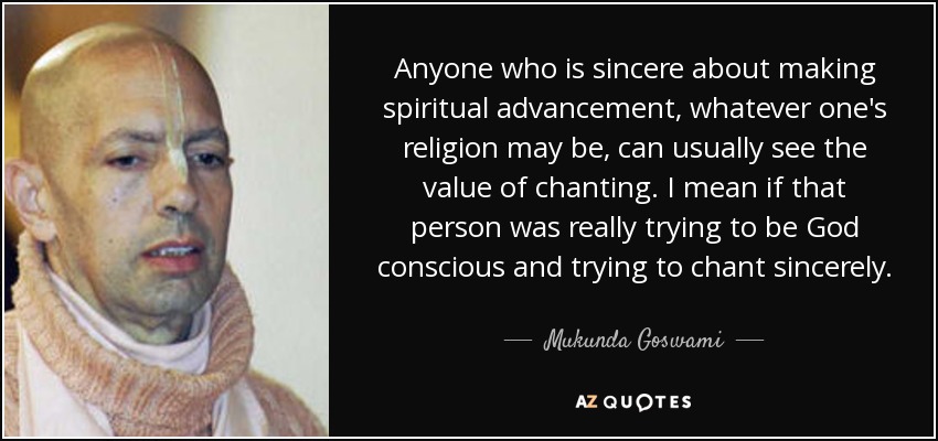 Anyone who is sincere about making spiritual advancement, whatever one's religion may be, can usually see the value of chanting. I mean if that person was really trying to be God conscious and trying to chant sincerely. - Mukunda Goswami