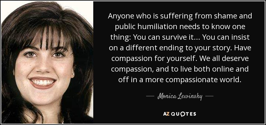 Anyone who is suffering from shame and public humiliation needs to know one thing: You can survive it... You can insist on a different ending to your story. Have compassion for yourself. We all deserve compassion, and to live both online and off in a more compassionate world. - Monica Lewinsky