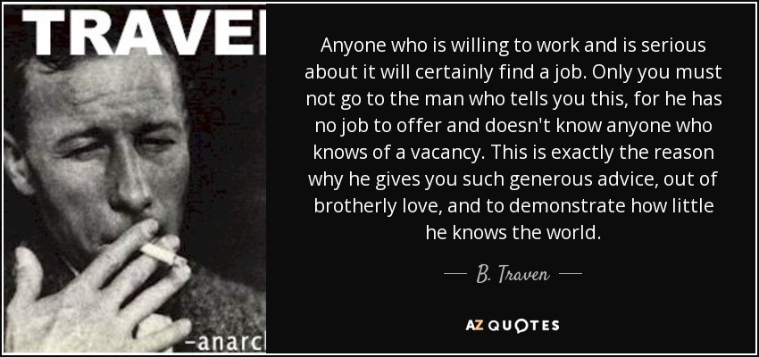 Anyone who is willing to work and is serious about it will certainly find a job. Only you must not go to the man who tells you this, for he has no job to offer and doesn't know anyone who knows of a vacancy. This is exactly the reason why he gives you such generous advice, out of brotherly love, and to demonstrate how little he knows the world. - B. Traven