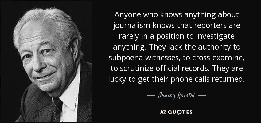 Anyone who knows anything about journalism knows that reporters are rarely in a position to investigate anything. They lack the authority to subpoena witnesses, to cross-examine, to scrutinize official records. They are lucky to get their phone calls returned. - Irving Kristol