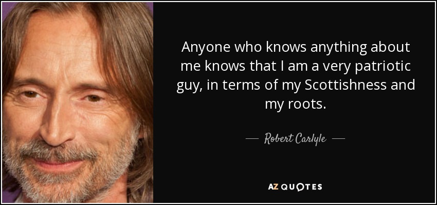 Anyone who knows anything about me knows that I am a very patriotic guy, in terms of my Scottishness and my roots. - Robert Carlyle