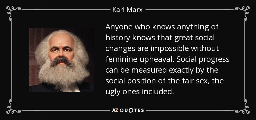 Anyone who knows anything of history knows that great social changes are impossible without feminine upheaval. Social progress can be measured exactly by the social position of the fair sex, the ugly ones included. - Karl Marx