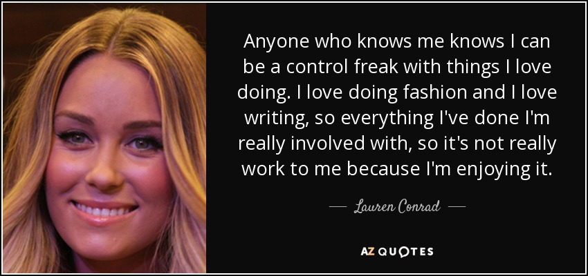 Anyone who knows me knows I can be a control freak with things I love doing. I love doing fashion and I love writing, so everything I've done I'm really involved with, so it's not really work to me because I'm enjoying it. - Lauren Conrad