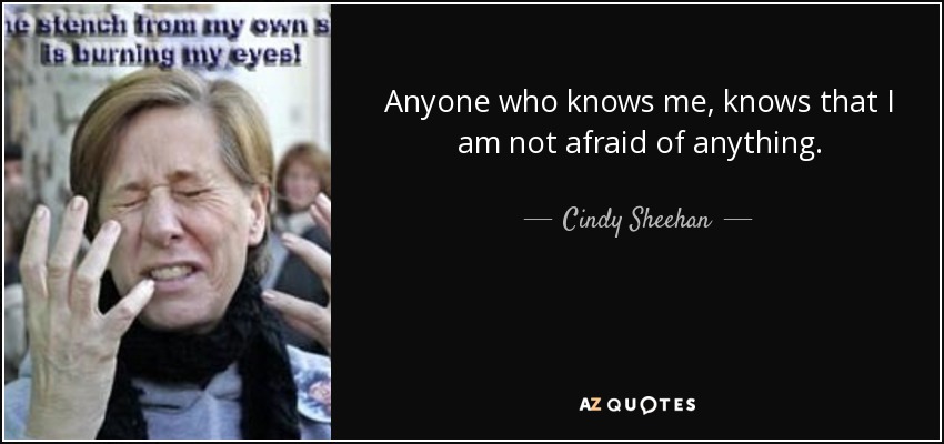 Anyone who knows me, knows that I am not afraid of anything. - Cindy Sheehan